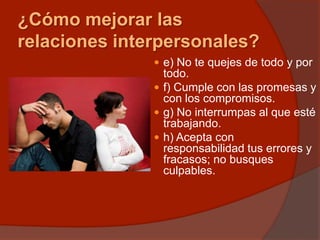 ¿Cómo mejorar las
relaciones interpersonales?
 e) No te quejes de todo y por
todo.
 f) Cumple con las promesas y
con los compromisos.
 g) No interrumpas al que esté
trabajando.
 h) Acepta con
responsabilidad tus errores y
fracasos; no busques
culpables.
 