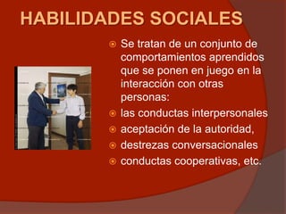 HABILIDADES SOCIALES
 Se tratan de un conjunto de
comportamientos aprendidos
que se ponen en juego en la
interacción con otras
personas:
 las conductas interpersonales
 aceptación de la autoridad,
 destrezas conversacionales
 conductas cooperativas, etc.
 