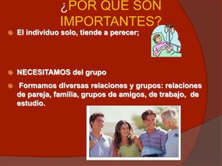 ¿POR QUÉ SON
IMPORTANTES?
 El individuo solo, tiende a perecer;
 NECESITAMOS del grupo
 Formamos diversas relaciones y grupos: relaciones
de pareja, familia, grupos de amigos, de trabajo, de
estudio.
 