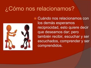 ¿Cómo nos relacionamos?
 Cuándo nos relacionamos con
los demás esperamos
reciprocidad, esto quiere decir
que deseamos dar; pero
también recibir, escuchar y ser
escuchados, comprender y ser
comprendidos.
 