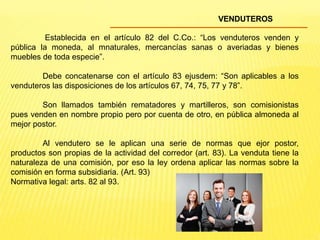 VENDUTEROS
Establecida en el artículo 82 del C.Co.: “Los venduteros venden y
pública la moneda, al mnaturales, mercancías sanas o averiadas y bienes
muebles de toda especie”.
Debe concatenarse con el artículo 83 ejusdem: “Son aplicables a los
venduteros las disposiciones de los artículos 67, 74, 75, 77 y 78”.
Son llamados también rematadores y martilleros, son comisionistas
pues venden en nombre propio pero por cuenta de otro, en pública almoneda al
mejor postor.
Al vendutero se le aplican una serie de normas que ejor postor,
productos son propias de la actividad del corredor (art. 83). La venduta tiene la
naturaleza de una comisión, por eso la ley ordena aplicar las normas sobre la
comisión en forma subsidiaria. (Art. 93)
Normativa legal: arts. 82 al 93.
 