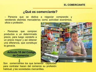 EL COMERCIANTE
¿Qué es comerciante?
Articulo 10 del Código
de Comercio
- Persona que se dedica a negociar comprando y
vendiendo distintas mercaderías como actividad económica,
oficio o profesión.
- Personas que compran
productos a un determinado
precio, para luego venderlo a
un precio mayor y así obtener
una diferencia, que constituye
la ganacia.
Son comerciantes los que teniendo capacidad
para contratar hacen del comercio su profesión
habitual, y las sociedades mercantiles.
 