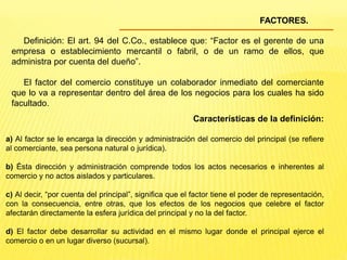 FACTORES.
Definición: El art. 94 del C.Co., establece que: “Factor es el gerente de una
empresa o establecimiento mercantil o fabril, o de un ramo de ellos, que
administra por cuenta del dueño”.
El factor del comercio constituye un colaborador inmediato del comerciante
que lo va a representar dentro del área de los negocios para los cuales ha sido
facultado.
Características de la definición:
a) Al factor se le encarga la dirección y administración del comercio del principal (se refiere
al comerciante, sea persona natural o jurídica).
b) Ésta dirección y administración comprende todos los actos necesarios e inherentes al
comercio y no actos aislados y particulares.
c) Al decir, “por cuenta del principal”, significa que el factor tiene el poder de representación,
con la consecuencia, entre otras, que los efectos de los negocios que celebre el factor
afectarán directamente la esfera jurídica del principal y no la del factor.
d) El factor debe desarrollar su actividad en el mismo lugar donde el principal ejerce el
comercio o en un lugar diverso (sucursal).
 