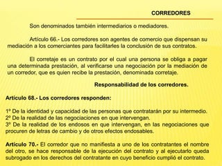 CORREDORES
Son denominados también intermediarios o mediadores.
Artículo 66.- Los corredores son agentes de comercio que dispensan su
mediación a los comerciantes para facilitarles la conclusión de sus contratos.
El corretaje es un contrato por el cual una persona se obliga a pagar
una determinada prestación, al verificarse una negociación por la mediación de
un corredor, que es quien recibe la prestación, denominada corretaje.
Responsabilidad de los corredores.
Artículo 68.- Los corredores responden:
1º De la identidad y capacidad de las personas que contratarán por su intermedio.
2º De la realidad de las negociaciones en que intervengan.
3º De la realidad de los endosos en que intervengan, en las negociaciones que
procuren de letras de cambio y de otros efectos endosables.
Artículo 70.- El corredor que no manifiesta a uno de los contratantes el nombre
del otro, se hace responsable de la ejecución del contrato y al ejecutarlo queda
subrogado en los derechos del contratante en cuyo beneficio cumplió el contrato.
 