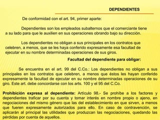 DEPENDIENTES
De conformidad con el art. 94, primer aparte:
Dependientes son los empleados subalternos que el comerciante tiene
a su lado para que le auxilien en sus operaciones obrando bajo su dirección.
Los dependientes no obligan a sus principales en los contratos que
celebren, a menos, que se les haya conferido expresamente esa facultad de
ejecutar en su nombre determinadas operaciones de sus giros.
Facultad del dependiente para obligar:
Se encuentra en el art. 99 del C.Co.: Los dependientes no obligan a sus
principales en los contratos que celebren, a menos que éstos les hayan conferido
expresamente la facultad de ejecutar en su nombre determinadas operaciones de su
giro. Este art. debe concordarse con los arts. 100 y el 95 del C.Co.
Prohibición expresa al dependiente: Artículo 98.- Se prohíbe a los factores y
dependientes traficar por su cuenta y tomar interés en nombre propio o ajeno, en
negociaciones del mismo género que las del establecimiento en que sirven, a menos
que fueren expresamente autorizados para ello. En caso de contravención, se
aplicarán al principal las utilidades que produzcan las negociaciones, quedando las
pérdidas por cuenta de aquellos.
 