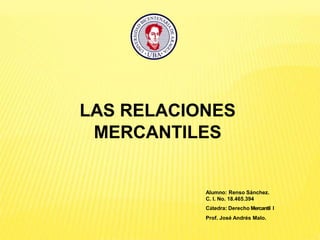 Alumno: Renso Sánchez.
C. I. No. 18.465.394
Cátedra: Derecho Mercantil I
Prof. José Andrés Malo.
LAS RELACIONES
MERCANTILES
 