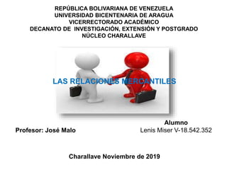 REPÚBLICA BOLIVARIANA DE VENEZUELA
UNIVERSIDAD BICENTENARIA DE ARAGUA
VICERRECTORADO ACADÉMICO
DECANATO DE INVESTIGACIÓN, EXTENSIÓN Y POSTGRADO
NÚCLEO CHARALLAVE
LAS RELACIONES MERCANTILES
Alumno
Lenis Miser V-18.542.352
Charallave Noviembre de 2019
Profesor: José Malo
 