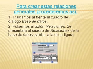 Para crear estas relaciones generales procederemos así: 1. Traigamos al frente el cuadro de diálogo Base de datos.2. Pulsemos el botón Relaciones. Se presentará el cuadro de Relaciones de la base de datos, similar a la de la figura.