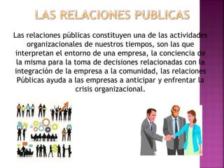 Las relaciones públicas constituyen una de las actividades
organizacionales de nuestros tiempos, son las que
interpretan el entorno de una empresa, la conciencia de
la misma para la toma de decisiones relacionadas con la
integración de la empresa a la comunidad, las relaciones
Públicas ayuda a las empresas a anticipar y enfrentar la
crisis organizacional.
 