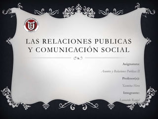 LAS RELACIONES PUBLICAS
Y COMUNICACIÓN SOCIAL
Asignatura:
Asuntos y Relaciones Publicas II
Profesor(a):
Yasmina Hera
Integrante:
Leonardo Rangel
 