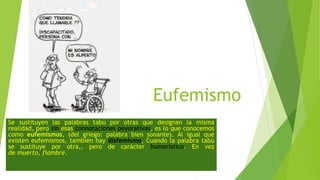 Eufemismo
Se sustituyen las palabras tabú por otras que designan la misma
realidad, pero sin esas connotaciones peyorativas, es lo que conocemos
como eufemismos, (del griego: palabra bien sonante). Al igual que
existen eufemismos, también hay disfemismo, Cuando la palabra tabú
se sustituye por otra,, pero de carácter humorístico. En vez
de muerto, fiambre.
 