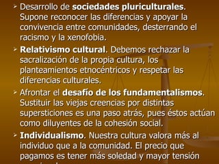 Desarrollo de  sociedades pluriculturales . Supone reconocer las diferencias y apoyar la convivencia entre comunidades, desterrando el racismo y la xenofobia. Relativismo cultural . Debemos rechazar la sacralización de la propia cultura, los planteamientos etnocéntricos y respetar las diferencias culturales. Afrontar el  desafío de los fundamentalismos . Sustituir las viejas creencias por distintas supersticiones es una paso atrás, pues éstos actúan como diluyentes de la cohesión social. Individualismo . Nuestra cultura valora más al individuo que a la comunidad. El precio que pagamos es tener más soledad y mayor tensión emocional. 