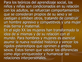 Para los teóricos del aprendizaje social, los niños y niñas son condicionados en su relación con los adultos, se refuerzan comportamientos que se consideran propios de su sexo y se castigan o inhiben otros, tratando de construir un hombre agresivo y competitivos y una mujer más tierna y maternal. En el siglo XX las mujeres han transformado la idea de sí mismas y de su relación con el mundo. Para hombres y mujeres es esencial asumir la nueva realidad histórica y vencer los rígidos estereotipos que oprimen a ambos sexos. Éstos tienen que valorar las diferencias como algo enriquecedor y humanizar las relaciones interpersonales. 