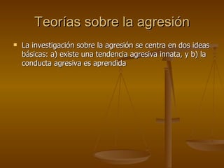 Teorías sobre la agresión La investigación sobre la agresión se centra en dos ideas básicas: a) existe una tendencia agresiva innata, y b) la conducta agresiva es aprendida 