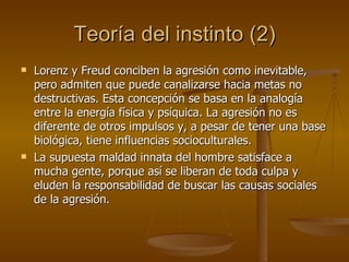Teoría del instinto (2) Lorenz y Freud conciben la agresión como inevitable, pero admiten que puede canalizarse hacia metas no destructivas. Esta concepción se basa en la analogía entre la energía física y psíquica. La agresión no es diferente de otros impulsos y, a pesar de tener una base biológica, tiene influencias socioculturales. La supuesta maldad innata del hombre satisface a mucha gente, porque así se liberan de toda culpa y eluden la responsabilidad de buscar las causas sociales de la agresión. 
