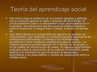 Teoría del aprendizaje social Esta teoría niega la existencia de una pulsión agresiva y defiende que la conducta agresiva se debe a procesos de aprendizaje. El condicionamiento clásico e instrumental puede desencadenar la ira o agresión. Hay situaciones que favorecen la conducta agresiva, como la frustración, el ataque físico o verbal, la tensión ambiental etc. Para Albert Bandura el comportamiento agresivo se aprende por reforzamiento y por modelado. La conducta agresiva depende de las contingencias ambientales y aumenta si es recompensada socialmente o tiene resultados satisfactorios para el agresor. Los modelos agresivos pueden aparecer en la familia, en los grupos, o en los medios de comunicación de masas. De algunos experimentos realizados sobre la observación de la violencia en televisión, puede llegarse a la conclusión de que incrementa la agresividad, desensibiliza a los observadores y moldea las suposiciones sobre la realidad social. 