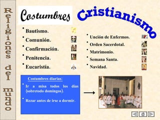 Cristianismo Religiones del mundo Bautismo. Comunión. Confirmación. Penitencia. Eucaristía. Unción de Enfermos. Orden Sacerdotal. Matrimonio. Semana Santa. Navidad. Costumbres diarias: Ir a misa todos los días (sobretodo domingos). Rezar antes de irse a dormir. Costumbres 