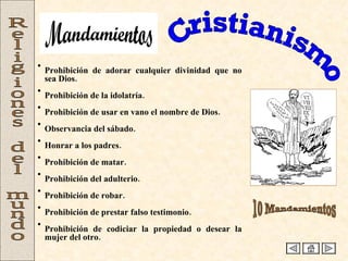 Cristianismo Religiones del mundo Prohibición de adorar cualquier divinidad que no sea Dios. Prohibición de la idolatría. Prohibición de usar en vano el nombre de Dios. Observancia del sábado. Honrar a los padres. Prohibición de matar. Prohibición del adulterio. Prohibición de robar. Prohibición de prestar falso testimonio. Prohibición de codiciar la propiedad o desear la mujer del otro.  10 Mandamientos Mandamientos 