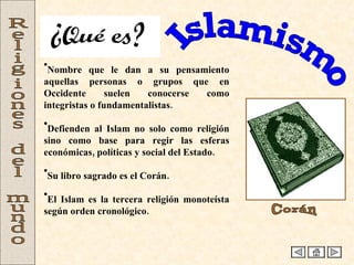 Islamismo Religiones del mundo Nombre que le dan a su pensamiento aquellas personas o grupos que en Occidente suelen conocerse como integristas o fundamentalistas. Defienden al Islam no solo como religión sino como base para regir las esferas económicas, políticas y social del Estado. Su libro sagrado es el Corán. El Islam es la tercera religión monoteísta según orden cronológico. Corán ¿Qué es? 