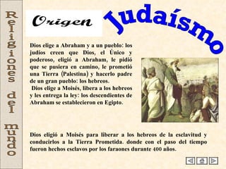 Judaísmo Religiones del mundo Dios elige a Abraham y a un pueblo: los judíos creen que Dios, el Único y poderoso, eligió a Abraham, le pidió que se pusiera en camino, le prometió una Tierra (Palestina) y hacerlo padre de un gran pueblo: los hebreos. Dios elige a Moisés, libera a los hebreos y les entrega la ley: los descendientes de Abraham se establecieron en Egipto. Dios eligió a Moisés para liberar a los hebreos de la esclavitud y conducirlos a la Tierra Prometida. donde con el paso del tiempo fueron hechos esclavos por los faraones durante 400 años.  Origen 