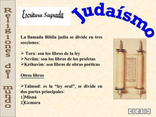 Judaísmo Religiones del mundo La llamada Biblia judía se divide en tres secciones: Tora: son los libros de la ley Neviim: son los libros de los profetas Kethuvim: son libros de obras poéticas  Otros libros   Talmud: es la “ley oral”, se divide en dos partes principales: 1)Misná 2)Gemara Escritura Sagrada 