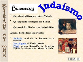 Judaísmo Religiones del mundo Que el único Dios que existe es Yahveh.  Que el pueblo fue elegido por Yahveh. Que vendrá el Mesías, el enviado de Dios. Algunas Festividades importantes: Sabbath:  es el día de descanso en la semana. Yom Kippur:  el día del perdón Pésaj:   pascua liberación de Israel en Egipto. Se celebra el 14 del mes de Nisán. Creencias 