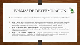FORMAS DE DETERMINACION
• Fundamentalmente son tres formas de determinar la compensación económica de los colaboradores:
1. POR TIEMPO.- La remuneración se determina teniendo en cuenta el tiempo laborado, pudiendo
ser diaria, semanal, quincenal o mensual; Es la forma usual de remuneración, tiene la ventaja de
asegurarle al colaborador un ingreso seguro y regular mientras dure la relación laboral.
2. POR RENDIMIENTO O RESULTADO.- Para su determinación se tiene en cuenta
la producción o resultado del trabajo realizado por el colaborador. Pudiendo ser remuneración por
obra, destajo, o comisión.
3. POR CLASE DE COLABORADOR.- Aunque la legislación laboral actual ya no distingue entre
colaboradores, obreros y empleados, sin embargo, en la práctica y en la doctrina se mantiene el
nombre de sus remuneraciones que son: sueldos (empleados) y salarios.
 