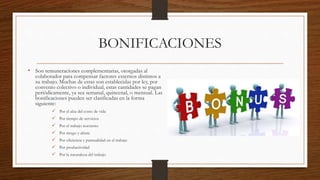 BONIFICACIONES
• Son remuneraciones complementarias, otorgadas al
colaborador para compensar factores externos distintos a
su trabajo. Muchas de estas son establecidas por ley, por
convenio colectivo o individual, estas cantidades se pagan
periódicamente, ya sea semanal, quincenal, o mensual. Las
bonificaciones pueden ser clasificadas en la forma
siguiente:
 Por el alza del costo de vida
 Por tiempo de servicios
 Por el trabajo nocturno
 Por riesgo y altura
 Por eficiencia y puntualidad en el trabajo
 Por productividad
 Por la naturaleza del trabajo
 