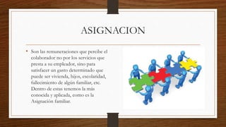 ASIGNACION
• Son las remuneraciones que percibe el
colaborador no por los servicios que
presta a su empleador, sino para
satisfacer un gasto determinado que
puede ser vivienda, hijos, escolaridad,
fallecimiento de algún familiar, etc.
Dentro de estas tenemos la más
conocida y aplicada, como es la
Asignación familiar.
 