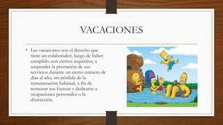 VACACIONES
• Las vacaciones son el derecho que
tiene un colaborador, luego de haber
cumplido con ciertos requisitos, a
suspender la prestación de sus
servicios durante un cierto número de
días al año, sin pérdida de la
remuneración habitual, a fin de
restaurar sus fuerzas y dedicarse a
ocupaciones personales o la
distracción.
 