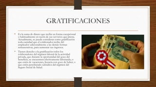 GRATIFICACIONES
• Es la suma de dinero que recibe en forma excepcional
o habitualmente en razón de sus servicios que presta.
Actualmente, se puede considerar como gratificación
toda cantidad que el colaborador recibe del
empleador adicionalmente a las demás formas
remunerativas, para aumentar sus ingresos.
• Tienen derecho a la gratificación todos los
colaboradores del régimen laboral de la actividad
privada, que durante la oportunidad del goce del
beneficio, se encuentren efectivamente laborando, o
que estén de vacaciones, licencia con goce de haber, o
que estén percibiendo subsidios del régimen del
Seguro Social de Salud.
 