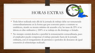 HORAS EXTRAS
• Toda labor realizada más allá de la jornada de trabajo debe ser remunerada
extraordinariamente en la forma que por convenio pacto o contrato se
establezca, siendo su monto mínimo de acuerdo a ley las tasas de 25% si se
labora en días ordinarios y 100% si se trabaja en día domingo o feriado.
• No siempre existirá derecho a percibir la remuneración extraordinaria, pues
el empleador puede compensar el trabajo prestado fuera de la jornada
ordinaria, con el otorgamiento de permisos o períodos de descanso de igual
extensión al sobretiempo realizado.
 