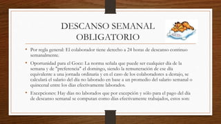 DESCANSO SEMANAL
OBLIGATORIO
• Por regla general: El colaborador tiene derecho a 24 horas de descanso continuo
semanalmente.
• Oportunidad para el Goce: La norma señala que puede ser cualquier día de la
semana y de "preferencia" el domingo, siendo la remuneración de ese día
equivalente a una jornada ordinaria y en el caso de los colaboradores a destajo, se
calculará el salario del día no laborado en base a un promedio del salario semanal o
quincenal entre los días efectivamente laborados.
• Excepciones: Hay días no laborados que por excepción y sólo para el pago del día
de descanso semanal se computan como días efectivamente trabajados, estos son:
 