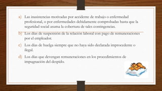 a) Las inasistencias motivadas por accidente de trabajo o enfermedad
profesional, o por enfermedades debidamente comprobadas hasta que la
seguridad social asuma la cobertura de tales contingencias.
b) Los días de suspensión de la relación laboral con pago de remuneraciones
por el empleador.
c) Los días de huelga siempre que no haya sido declarada improcedente o
ilegal.
d) Los días que devengan remuneraciones en los procedimientos de
impugnación del despido.
 