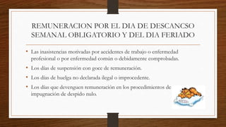 REMUNERACION POR EL DIA DE DESCANCSO
SEMANAL OBLIGATORIO Y DEL DIA FERIADO
• Las inasistencias motivadas por accidentes de trabajo o enfermedad
profesional o por enfermedad común o debidamente comprobadas.
• Los días de suspensión con goce de remuneración.
• Los días de huelga no declarada ilegal o improcedente.
• Los días que devenguen remuneración en los procedimientos de
impugnación de despido nulo.
 