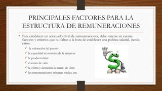 PRINCIPALES FACTORES PARA LA
ESTRUCTURA DE REMUNERACIONES
• Para establecer un adecuado nivel de remuneraciones, debe tenerse en cuenta
factores y criterios que no faltan a la hora de establecer una política salarial, siendo
estos:
 la valoración del puesto
 la capacidad económica de la empresa
 la productividad
 el costo de vida
 la oferta y demanda de mano de obra
 las remuneraciones mínimas vitales, etc.
 