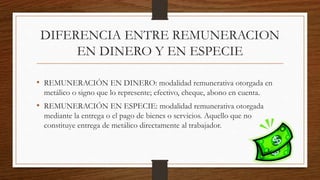 DIFERENCIA ENTRE REMUNERACION
EN DINERO Y EN ESPECIE
• REMUNERACIÓN EN DINERO: modalidad remunerativa otorgada en
metálico o signo que lo represente; efectivo, cheque, abono en cuenta.
• REMUNERACIÓN EN ESPECIE: modalidad remunerativa otorgada
mediante la entrega o el pago de bienes o servicios. Aquello que no
constituye entrega de metálico directamente al trabajador.
 
