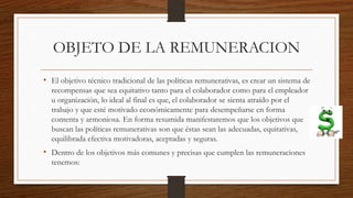 OBJETO DE LA REMUNERACION
• El objetivo técnico tradicional de las políticas remunerativas, es crear un sistema de
recompensas que sea equitativo tanto para el colaborador como para el empleador
u organización, lo ideal al final es que, el colaborador se sienta atraído por el
trabajo y que esté motivado económicamente para desempeñarse en forma
contenta y armoniosa. En forma resumida manifestaremos que los objetivos que
buscan las políticas remunerativas son que éstas sean las adecuadas, equitativas,
equilibrada efectiva motivadoras, aceptadas y seguras.
• Dentro de los objetivos más comunes y precisas que cumplen las remuneraciones
tenemos:
 