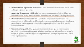 • Remuneración equitativa: Remunerar a cada colaborador de acuerdo con el valor
del cargo o puesto que ocupa
• Atracción de personal calificado: Las compensaciones económicas deben ser
suficientemente altas y compensatorias para despertar interés y/o atraer postulantes.
• Retener colaboradores actuales: Cuando los niveles remunerativos no son
competitivos, el colaborador está buscando otra oportunidad de empleo, siendo esta
generalmente en las organizaciones de la competencia, si esto sucede la tasa de
rotación aumenta.
• Garantizar la igualdad: La igualdad interna se refiere a que la compensación
económica o remuneración guarde relación con el valor relativo de los puestos y/o
cargos; la igualdad externa significa compensaciones análogas o promedios a las de
otras organizaciones.
 