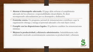 • Alentar el desempeño adecuado. El pago debe reforzar el cumplimiento
adecuado de los esfuerzos y responsabilidades desarrollados. Es decir
recompensarlo adecuadamente por su desempeño y dedicación.
• Controlar costos. Un programa racional de remuneraciones contribuye a que la
organización obtenga y retenga el personal adecuado a los más bajos costos.
• Cumplir con las disposiciones legales. El gobierno establece las remuneraciones
mínimas.
• Mejorar la productividad y eficiencia administrativa. Indudablemente todo
colaborador motivado económicamente aumentara su productividad y eficiencia
 