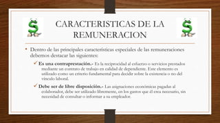 CARACTERISTICAS DE LA
REMUNERACION
• Dentro de las principales características especiales de las remuneraciones
debemos destacar las siguientes:
Es una contraprestación.- Es la reciprocidad al esfuerzo o servicios prestados
mediante un contrato de trabajo en calidad de dependiente. Este elemento es
utilizado como un criterio fundamental para decidir sobre la existencia o no del
vínculo laboral.
Debe ser de libre disposición.- Las asignaciones económicas pagadas al
colaborador, debe ser utilizado libremente, en los gastos que él crea necesario, sin
necesidad de consultar o informar a su empleador.
 
