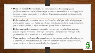 • Debe ser cancelada en dinero.- las remuneraciones deben ser pagadas
preferentemente en dinero, sin embargo, por excepción también se puede pagar en
especies, es decir en artículos o productos de primera necesidad, previa aceptación
del colaborador.
• Es intangible.- La remuneración no puede ser "tocada" por nadie, ni siquiera por
el empleador, ya que solo puede ser cobrado por el colaborador y excepcionalmente
por su esposa, padres, o hijos, previa carta poder firmada legalmente.
• Es inembargable.- las deudas contraídas con terceros por el colaborador, no
pueden originar medidas de embargo sobre ellas. La excepción a ésta regla es la
pensión alimenticia autorizada con orden judicial.
• Tiene carácter preferencial o prevalencia .- En caso de quiebra o liquidación de
la empresa, las remuneraciones, así como los beneficios sociales del colaborador,
tienen preferencia frente a otros deudas del empleador
 