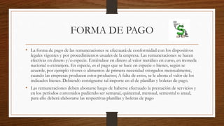 FORMA DE PAGO
• La forma de pago de las remuneraciones se efectuará de conformidad con los dispositivos
legales vigentes y por procedimientos usuales de la empresa. Las remuneraciones se hacen
efectivas en dinero y/o especie. Entiéndase en dinero al valor metálico en curso, en moneda
nacional o extranjera. En especie, es el pago que se hace en especie o bienes, según se
acuerde, por ejemplo víveres o alimentos de primera necesidad otorgados mensualmente,
cuando las empresas producen estos productos; A falta de estos, se le abona el valor de los
indicados bienes. Debiendo consignarse tal importe en el de planillas y boletas de pago.
• Las remuneraciones deben abonarse luego de haberse efectuado la prestación de servicios y
en los períodos convenidos pudiendo ser semanal, quincenal, mensual, semestral o anual,
para ello deberá elaborarse las respectivas planillas y boletas de pago
 
