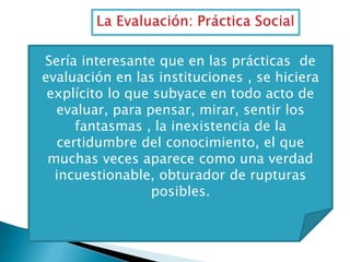 Sería interesante que en las prácticas de
evaluación en las instituciones , se hiciera
explícito lo que subyace en todo acto de
evaluar, para pensar, mirar, sentir los
fantasmas , la inexistencia de la
certidumbre del conocimiento, el que
muchas veces aparece como una verdad
incuestionable, obturador de rupturas
posibles.

 