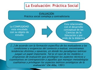 EVALUACIÓN:
Práctica social compleja y contradictoria

La COMPLEJIDAD
esta vinculada
con su objeto de
estudio

Esta relacionado
con el desarrollo
conceptual de las
Ciencias de la
Educación y por
ende de la didáctica

[…] de acuerdo con la formación específica de los evaluadores y las
condiciones y exigencias del contexto a evaluar, encontramos
tendencias distintas y opuestas, en donde los paradigmas teóricas
juegan un papel importante. Tal es el caso de los modelos o
propuestas de evaluación que privilegian los aspectos técnicos y
cuantitativos en contraposición a aquellos que manejan metodologías
cualitativas y privilegian los aspectos teóricos axiológicos de la
evaluación” (De Alba, 1991)

 