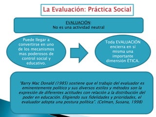 EVALUACIÓN:
No es una actividad neutral
Puede llegar a
convertirse en uno
de los mecanismos
mas poderosos de
control social y
educativo.

Toda EVALUACIÓN
encierra en sí
misma una
importante
dimensión ÉTICA.

“Barry Mac Donald (1985) sostiene que el trabajo del evaluador es
eminentemente político y sus diversos estilos y métodos son la
expresión de diferentes actitudes con relación a la distribución del
poder en educación. Eligiendo sus fidelidades y prioridades, el
evaluador adopta una postura política”. (Celman, Susana, 1998)

 