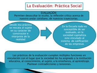 EVALUACIÓN:
Permiten desocultar lo oculto, la reflexión crítica acerca de
nuestro andar cotidiano, de nuestras trayectorias.
Desde esa práctica
se rescata al sujeto
en su carácter de
constructor e
interprete de la
realidad

En la Escuela todo es
susceptible de ser
evaluado, en la
sociedad capitalista
esta vinculado al
sistema de calificación
de las empresas

Las prácticas de la evaluación cumplen múltiples funciones en
vinculación con el lugar que la sociedad les ha asignado a la institución
educativa, al conocimiento, al sujeto, a la enseñanza, al aprendizaje.
Plantean contradicciones y tensiones.

 