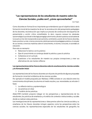 “Las representaciones de los estudiantes de maestro sobre las
Ciencias Sociales: ¿cuáles son?, ¿cómo aprovecharlas?”
Joan Pagés.
Como docentes en formación es importante que entendamos que el objetivo básico de la
formación inicial de los maestros ha de ser la reconstrucción del pensamiento pedagógico
de los docentes, reconstrucción que implica un proceso de construcción de esquemas de
pensamiento y acción critica consolidados. Es decir, requiere remover los obstáculos
epistemológicosque desde laideologíapedagógicadominante ydesde lapráctica socializadorade
la escuela se han ido incorporando al pensamiento, sentimiento y acción de los futuros docentes,
hasta constituirsumás o menosconsciente ytácitopensamientopedagógicopráctico,el conjunto
de sus teorías y creencias implícitas sobre el conocimiento, el alumno, la escuela, la sociedad y la
educación.
Para esto es necesario:
 Relacionar lo teórico con lo práctico
 Que el conocimiento se construya desde la práctica y para la práctica
 Coherencia en el currículo
 Cuestionar a los estudiantes de maestro sus propias concepciones y crear sus
alternativas de una manera reflexiva
Las representaciones delos futuros docentes sobrela enseñanzade las ciencias sociales
y la formación inicial:
Las representaciones de los futuros docentes son el punto de partida de algunas propuestas
de formación inicial de la didáctica de las ciencias sociales.
Por ejemplo el modelo propuesto por Marbeau (1990) consiste en una relación entre los
conocimientos disciplinares, los alumnos el medio escolar y sus necesidades; se articulan 3
fases:
1. La reflexión teórica y epistemológica
2. Las prácticas en clase
3. El análisis de las prácticas.
Alder(1991) también propone indagar en las perspectivas y representaciones de los
estudiantes, las prácticas de enseñanza y el análisis de contextos institucionales y sociales
donde se realizan estas prácticas.
Las investigaciones de las representaciones o ideas previas sobre las ciencias sociales y su
enseñanza de los futuros docentes incluyen aspectos como las perspectivas sobre las
ciencias sociales, las representaciones espaciales de los estudiantes de geografía, las
 
