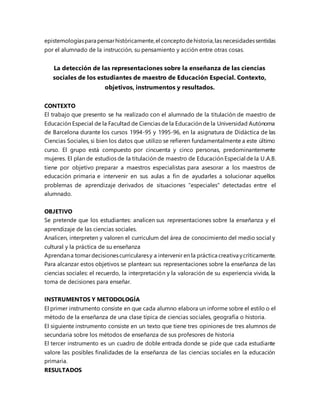epistemologíaspara pensarhistóricamente,el conceptodehistoria,las necesidadessentidas
por el alumnado de la instrucción, su pensamiento y acción entre otras cosas.
La detección de las representaciones sobre la enseñanza de las ciencias
sociales de los estudiantes de maestro de Educación Especial. Contexto,
objetivos, instrumentos y resultados.
CONTEXTO
El trabajo que presento se ha realizado con el alumnado de la titulación de maestro de
Educación Especial de la Facultad de Ciencias de la Educación de la Universidad Autónoma
de Barcelona durante los cursos 1994-95 y 1995-96, en la asignatura de Didáctica de las
Ciencias Sociales, si bien los datos que utilizo se refieren fundamentalmente a este último
curso. El grupo está compuesto por cincuenta y cinco personas, predominantemente
mujeres. El plan de estudios de la titulación de maestro de Educación Especial de la U.A.B.
tiene por objetivo preparar a maestros especialistas para asesorar a los maestros de
educación primaria e intervenir en sus aulas a fin de ayudarles a solucionar aquellos
problemas de aprendizaje derivados de situaciones "especiales" detectadas entre el
alumnado.
OBJETIVO
Se pretende que los estudiantes: analicen sus representaciones sobre la enseñanza y el
aprendizaje de las ciencias sociales.
Analicen, interpreten y valoren el curriculum del área de conocimiento del medio social y
cultural y la práctica de su enseñanza
Aprendana tomardecisionescurricularesy a intervenir en la práctica creativa ycríticamente.
Para alcanzar estos objetivos se plantean: sus representaciones sobre la enseñanza de las
ciencias sociales: el recuerdo, la interpretación y la valoración de su experiencia vivida, la
toma de decisiones para enseñar.
INSTRUMENTOS Y METODOLOGÍA
El primer instrumento consiste en que cada alumno elabora un informe sobre el estilo o el
método de la enseñanza de una clase típica de ciencias sociales, geografía o historia.
El siguiente instrumento consiste en un texto que tiene tres opiniones de tres alumnos de
secundaria sobre los métodos de enseñanza de sus profesores de historia
El tercer instrumento es un cuadro de doble entrada donde se pide que cada estudiante
valore las posibles finalidades de la enseñanza de las ciencias sociales en la educación
primaria.
RESULTADOS
 
