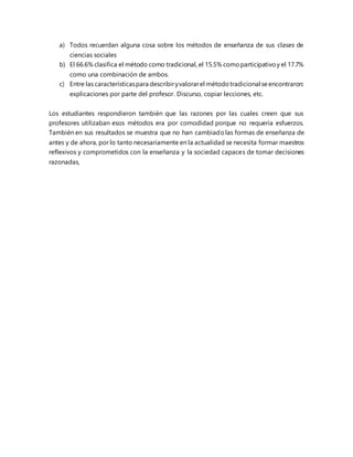 a) Todos recuerdan alguna cosa sobre los métodos de enseñanza de sus clases de
ciencias sociales
b) El 66.6% clasifica el método como tradicional, el 15.5% comoparticipativoy el 17.7%
como una combinación de ambos.
c) Entre las característicaspara describiryvalorarel métodotradicional seencontraron:
explicaciones por parte del profesor. Discurso, copiar lecciones, etc.
Los estudiantes respondieron también que las razones por las cuales creen que sus
profesores utilizaban esos métodos era por comodidad porque no requería esfuerzos.
También en sus resultados se muestra que no han cambiadolas formas de enseñanza de
antes y de ahora, por lo tanto necesariamente en la actualidad se necesita formar maestros
reflexivos y comprometidos con la enseñanza y la sociedad capaces de tomar decisiones
razonadas,
 